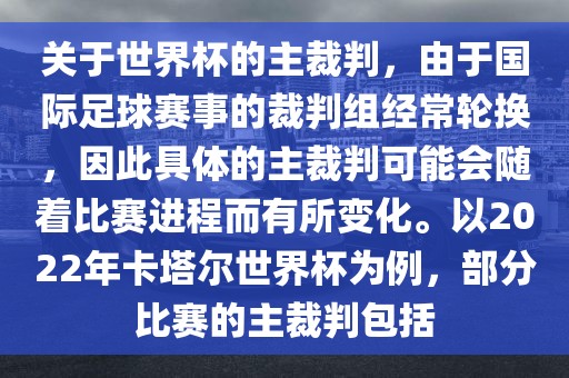 关于世界杯的主裁判，由于国际足球赛事的裁判组经常轮换，因此具体的主裁判可能会随着比赛进程而有所变化。以2022年卡塔尔世界杯为例，部分比赛的主裁判包括