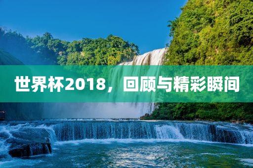 世界杯2018，回顾与精彩瞬间