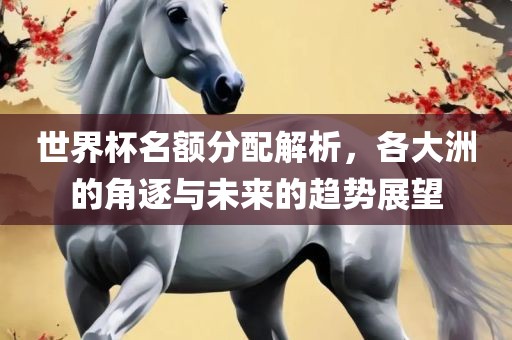 世界杯名额分配解析，各大洲的角逐与未来的趋势展望