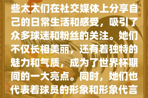 世界杯太太团是指参与世界杯的球队中球员的妻子们组成的团体。这些太太们在世界杯期间备受关注，她们的出现也为比赛增添了不少色彩和看点。这些太太们在社交媒体上分享自己的日常生活和感受，吸引了众多球迷和粉丝的关注。她们不仅长相美丽，还有着独特的魅力和气质，成为了世界杯期间的一大亮点。同时，她们也代表着球员的形象和形象代言人的角色，因此她们的穿着打扮和言行举止备受关注。总之，世界杯太太团是世界杯期间不可或缺的一部分，她们的存在让比赛更加有趣和吸引人。