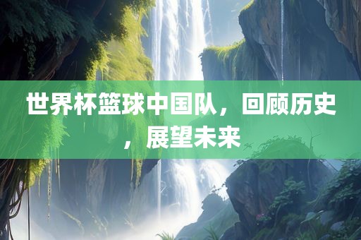 世界杯篮球中国队，回顾历史，展望未来