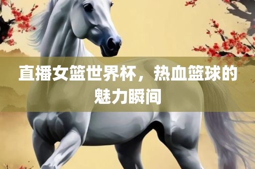 直播女篮世界杯，热血篮球的魅力瞬间