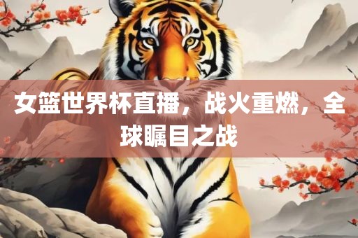 女篮世界杯直播，战火重燃，全球瞩目之战