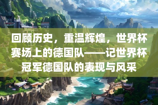 回顾历史，重温辉煌，世界杯赛场上的德国队——记世界杯冠军德国队的表现与风采眉山市正发家政服务有限公司