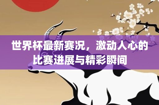 世界杯最新赛况，激动人心的比赛进展与精彩瞬间眉山市正发家政服务有限公司