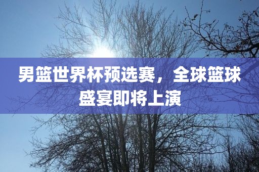 男篮世界杯预选赛，全球篮球盛宴即将上演