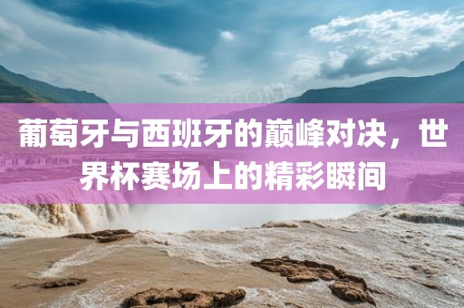 葡萄牙与西班牙的巅峰对决，世界杯赛场眉山市正发家政服务有限公司上的精彩瞬间