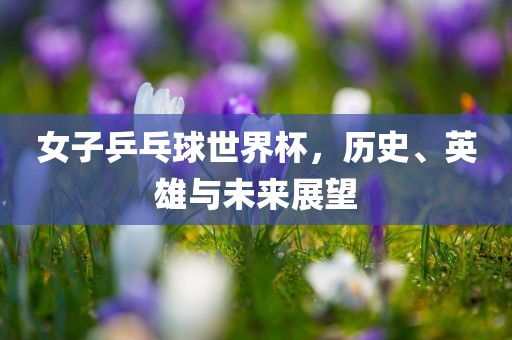 女子乒乓球世界杯，历史、英雄与未来展望