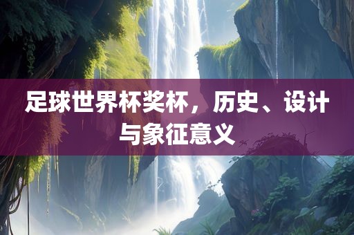 足球世界杯奖杯，历史、设计眉山市正发家政服务有限公司与象征意义