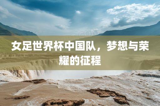 女足世界杯中国队，梦想与荣耀的征程