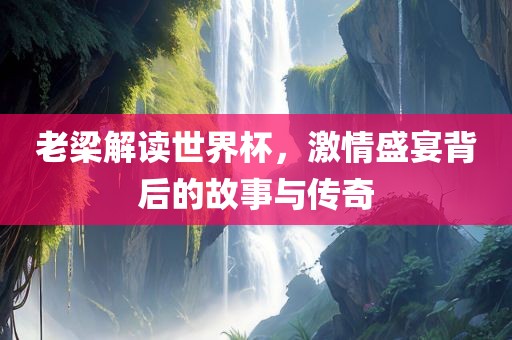 老梁解读世界杯，激情盛宴背后的故事与传奇