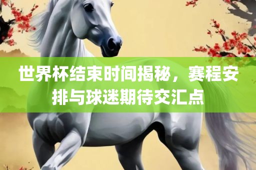 世界杯结束时间揭秘，赛程安排与球迷期待交汇点