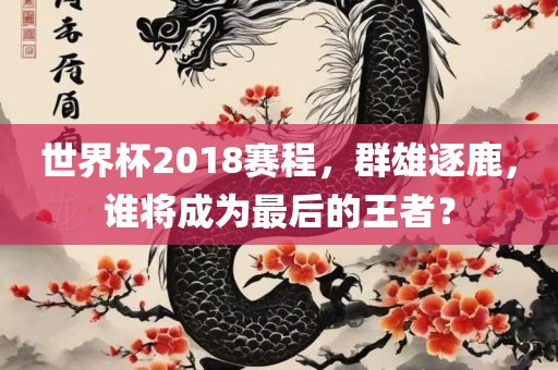 眉山市正发家政服务有限公司世界杯2018赛程，群雄逐鹿，谁将成为最后的王者？