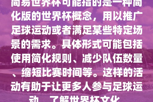 简易世界杯可能指的是一种简化版的世界杯概念，用以推广足球运动或者满足某些特定场景的需求。具体形式可能包括使用简化规则、减少队伍数量、缩短比赛时间等。这样的活动有助于让更多人参与足球运动，了解世界杯文化。