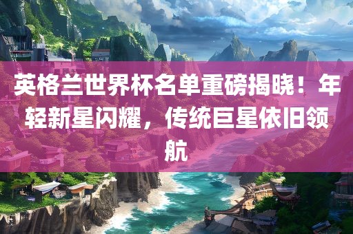 英格兰世界杯名单重磅揭晓！年轻新星闪耀，传统巨星依旧领航