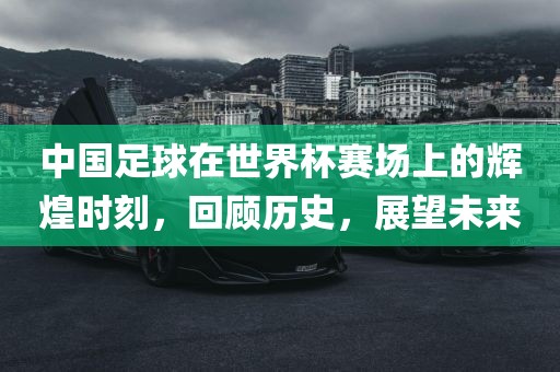 中国足球在世界杯赛场上的辉煌时刻，回顾历史，展望未来