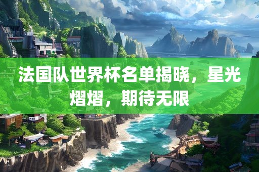 法国队世界杯名单揭晓，星光熠熠，期待无限
