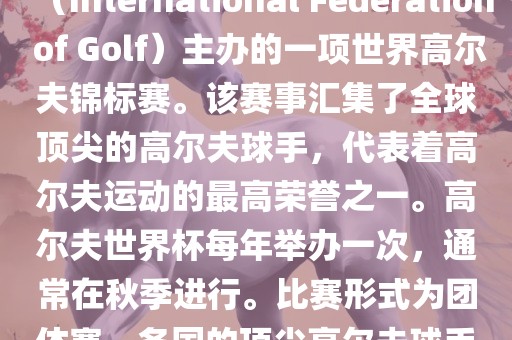 高尔夫世界杯（World Cup of Golf）是一项重要的国际高尔夫比赛，由国际高尔夫联合会（International Federation of Golf）主办的一项世界高尔夫锦标赛。该赛事汇集了全球顶尖的高尔夫球手，代表着高尔夫运动的最高荣誉之一。高尔夫世界杯每年举办一次，通常在秋季进行。比赛形式为团体赛，各国的顶尖高尔夫球手代表本国参赛，比赛地点会在全球各地的高尔夫球场之间轮换。