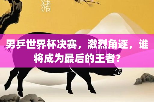 男乒世界杯决赛，激烈角逐，谁将成为最后的王者？