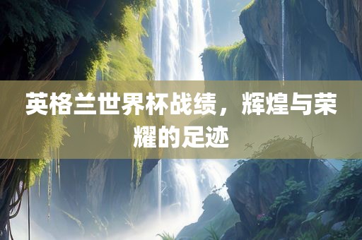 英格兰世界杯战绩，辉煌与荣耀的足迹眉山市正发家政服务有限公司