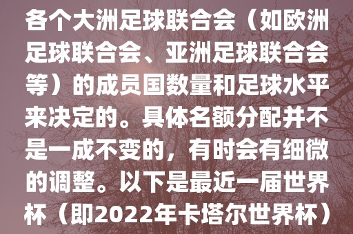 世界杯的名额分配通常是根据各个大洲足球联合会（如欧洲足球联合会、亚洲足球联合会等）的成员国数量和足球水平来决定的。具体名额分配并不是一成不变的，有时会有细微的调整。以下是最近一届世界杯（即2022年卡塔尔世界杯）各大洲的名额分配情况