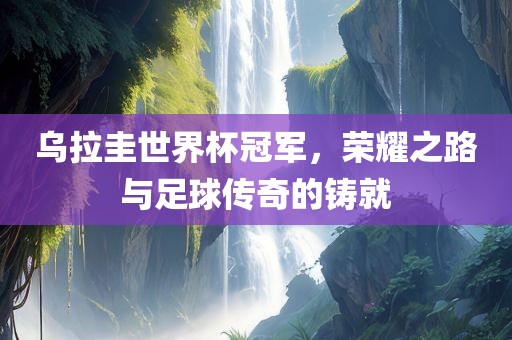 乌拉圭世界杯冠军，荣耀之路与足球传奇的铸就