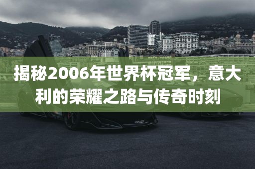 揭秘2006年世界杯冠军，意大利的荣耀之路与传奇时刻