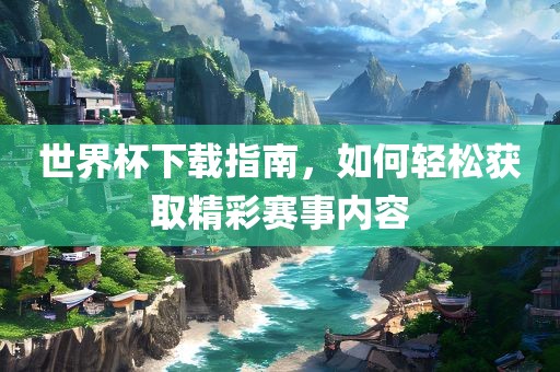世界杯下载指南，如何轻松获取精彩赛事内容