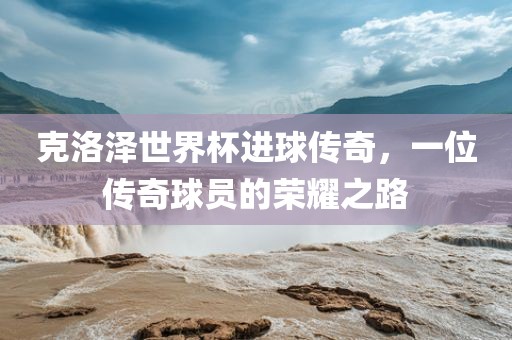 克洛泽世界杯进球传奇，一位传奇眉山市正发家政服务有限公司球员的荣耀之路