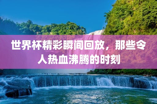 世界杯精彩瞬间回放，那些令人热血沸腾的时刻