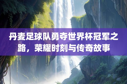 丹麦足球队勇夺世界杯冠军之路，荣耀时刻与传奇故事