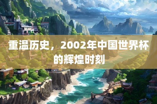 重温历史，2002年中国世界杯的辉煌时刻