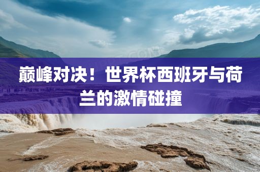 巅峰对决！世界杯西班牙与荷兰的激情碰撞