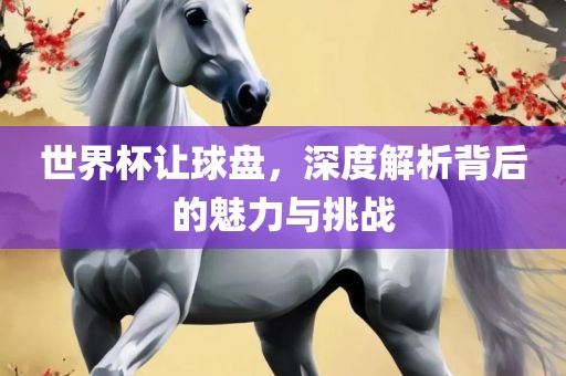 世界杯让球盘，深度解析背后的魅力与挑战