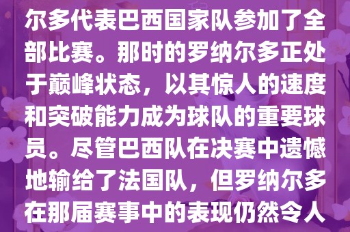 在1998年法国世界杯上，罗纳尔多代表巴西国家队参加了全部比赛。那时的罗纳尔多正处于巅峰状态，以其惊人的速度和突破能力成为球队的重要球员。尽管巴西队在决赛中遗憾地输给了法国队，但罗纳尔多在那届赛事中的表现仍然令人瞩目。