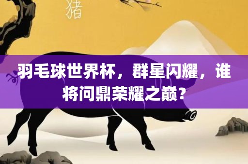羽毛球世界杯，群星闪耀，谁将问鼎荣耀之巅？