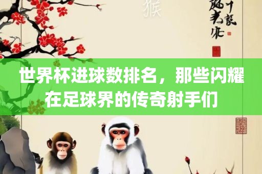 世界杯进球数排名，那些闪耀在足球界的传奇射手们