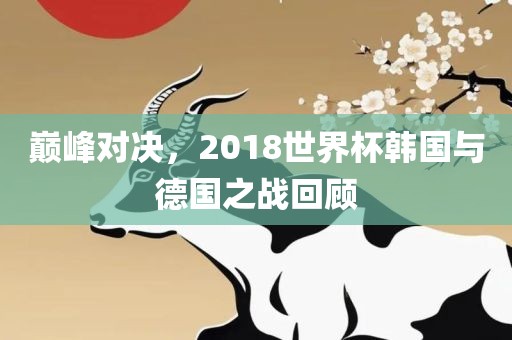 巅峰对决，2018世界杯韩国与德国之战回顾