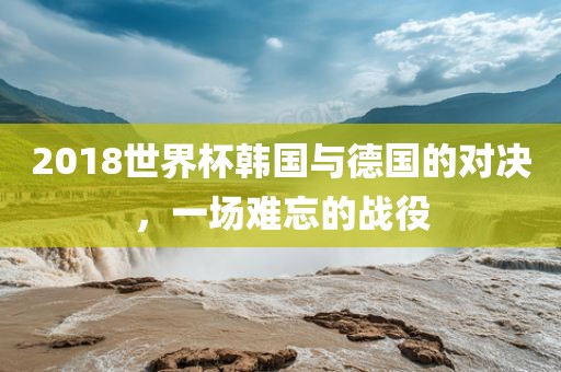 2018世界杯韩国与德国的对决，一场难忘的战役