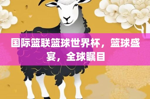 国际篮联篮球世界杯，篮球盛宴眉山市正发家政服务有限公司，全球瞩目