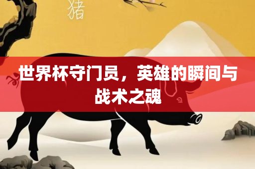 世界杯守门员，英雄的瞬间与战术之魂