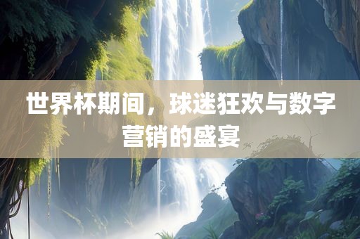 世界杯期间，球迷狂欢与数字营销的盛宴眉山市正发家政服务有限公司