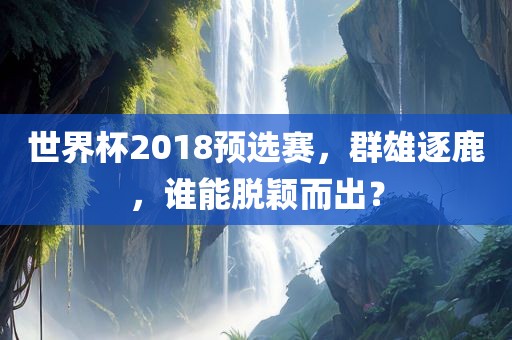世界杯2018预选赛，群雄逐鹿，谁能脱颖而出？眉山市正发家政服务有限公司