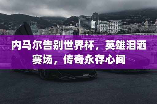 内马尔告别世界杯，英雄泪洒赛场，眉山市正发家政服务有限公司传奇永存心间