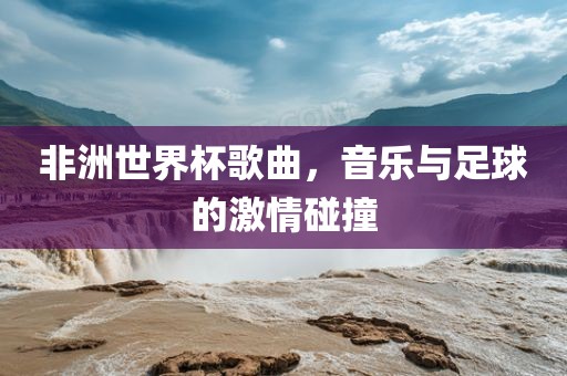 非洲世界杯歌曲，音乐与足球的激情碰撞