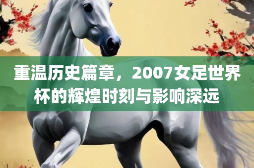 重温历史篇章，2007女足世界杯的辉煌时刻与影响深远