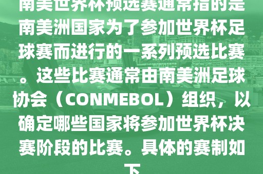 南美世界杯预选赛通常指的是南美洲国家为了参加世界杯足球赛而进行的一系列预选比赛。这些比赛通常由南美洲足球协会（CONMEBOL）组织，以确定哪些国家将参加世界杯决赛阶段的比赛。具体的赛制如下
