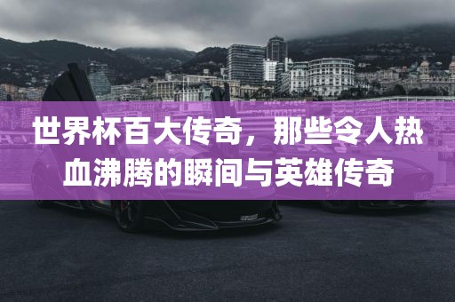世界杯百大传奇，那些令人热血沸腾的瞬间与英雄传奇