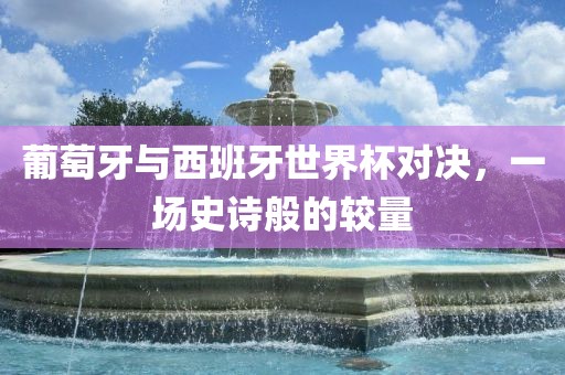 葡萄牙与西班牙世界杯对决，一场史诗般的较量