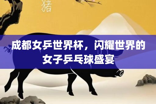 成都女乒世界杯，闪耀世界的女子乒乓球盛宴